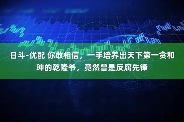 日斗-优配 你敢相信，一手培养出天下第一贪和珅的乾隆爷，竟然曾是反腐先锋