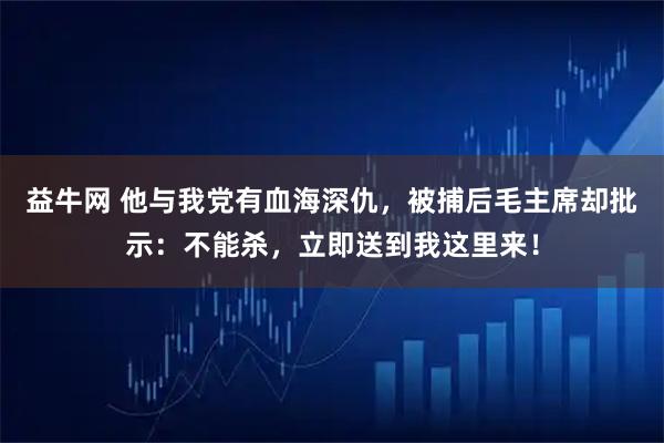 益牛网 他与我党有血海深仇，被捕后毛主席却批示：不能杀，立即送到我这里来！