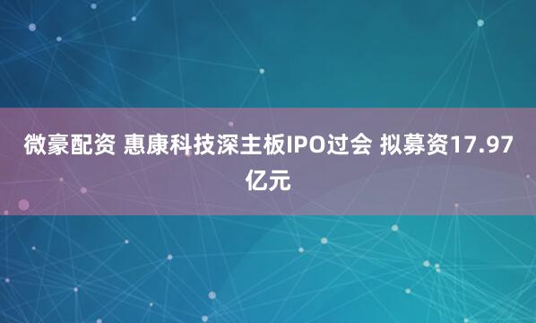微豪配资 惠康科技深主板IPO过会 拟募资17.97亿元