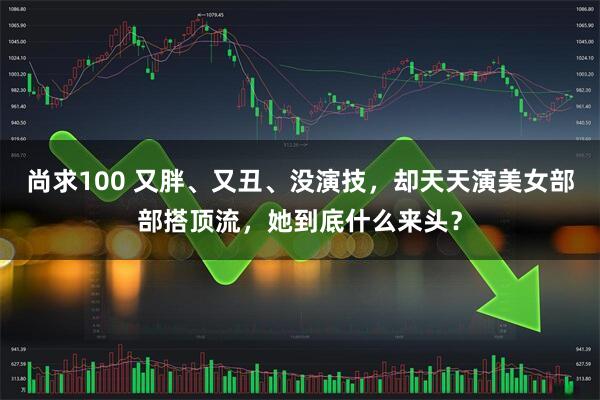 尚求100 又胖、又丑、没演技，却天天演美女部部搭顶流，她到底什么来头？