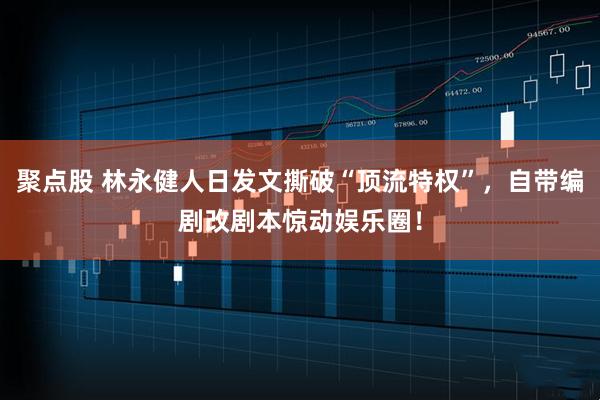 聚点股 林永健人日发文撕破“顶流特权”，自带编剧改剧本惊动娱乐圈！