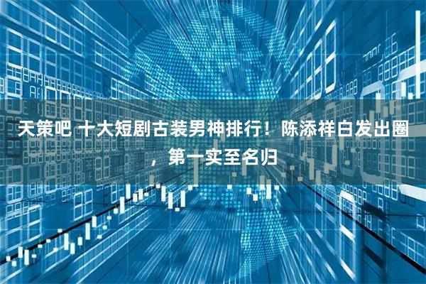 天策吧 十大短剧古装男神排行！陈添祥白发出圈，第一实至名归