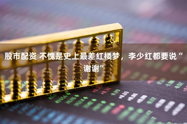 股市配资 不愧是史上最差红楼梦，李少红都要说“谢谢”