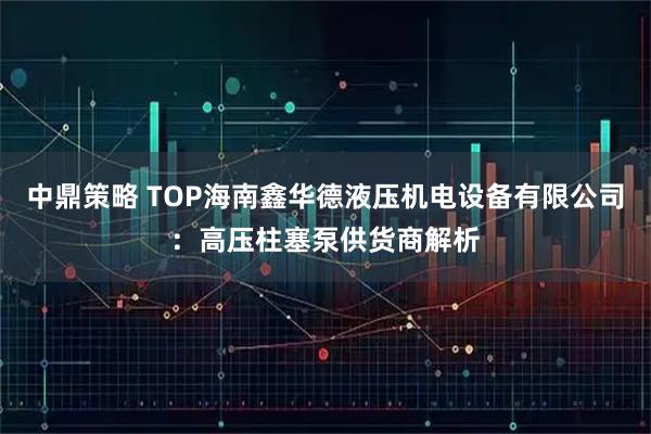 中鼎策略 TOP海南鑫华德液压机电设备有限公司：高压柱塞泵供货商解析