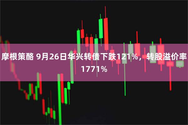 摩根策酪 9月26日华兴转债下跌121%，转股溢价率1771%