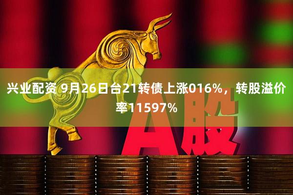 兴业配资 9月26日台21转债上涨016%，转股溢价率11597%