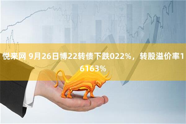 悦来网 9月26日博22转债下跌022%，转股溢价率16163%