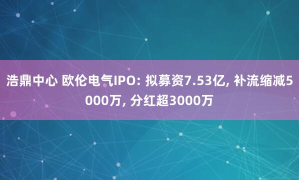 浩鼎中心 欧伦电气IPO: 拟募资7.53亿, 补流缩减5000万, 分红超3000万