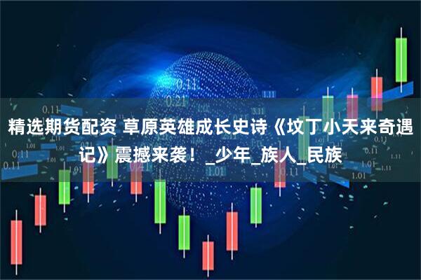 精选期货配资 草原英雄成长史诗《坟丁小天来奇遇记》震撼来袭！_少年_族人_民族