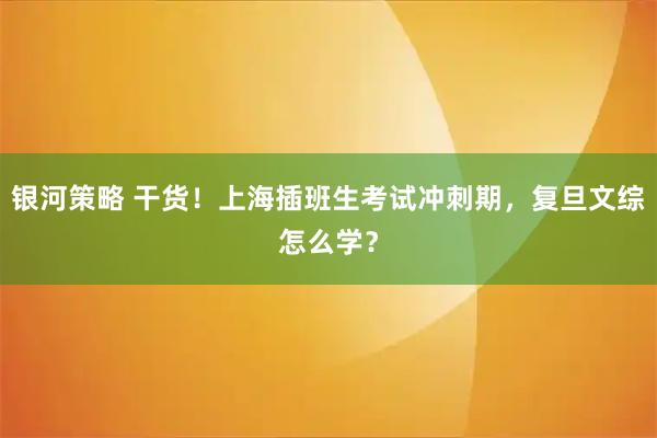 银河策略 干货！上海插班生考试冲刺期，复旦文综怎么学？