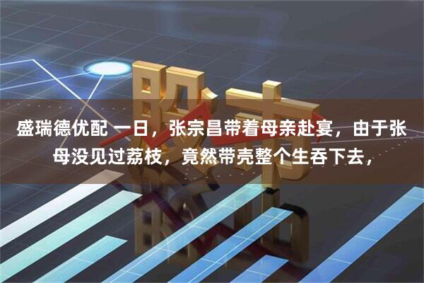 盛瑞德优配 一日，张宗昌带着母亲赴宴，由于张母没见过荔枝，竟然带壳整个生吞下去，