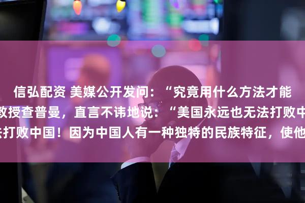 信弘配资 美媒公开发问：“究竟用什么方法才能击败中国？”哈佛大学教授查普曼，直言不讳地说：“美国永远也无法打败中国！因为中国人有一种独特的民族特征，使他们一直屹立不倒！”