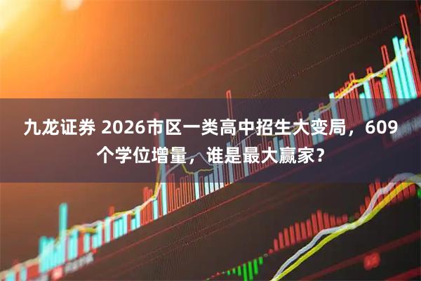 九龙证券 2026市区一类高中招生大变局，609个学位增量，谁是最大赢家？