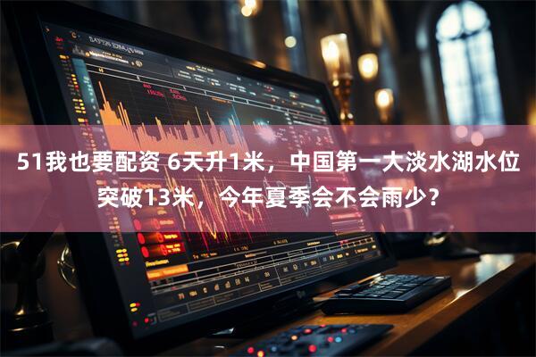 51我也要配资 6天升1米，中国第一大淡水湖水位突破13米，今年夏季会不会雨少？