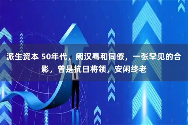 派生资本 50年代，阙汉骞和同僚，一张罕见的合影，曾是抗日将领，安闲终老