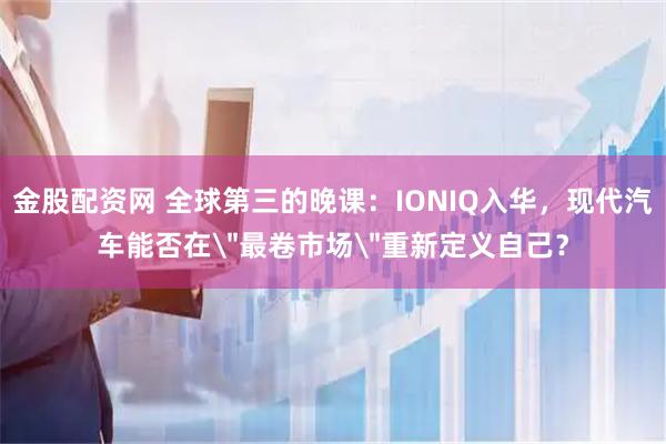 金股配资网 全球第三的晚课：IONIQ入华，现代汽车能否在