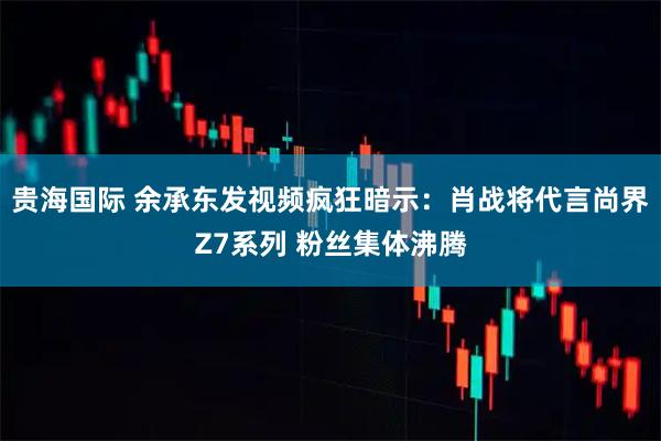 贵海国际 余承东发视频疯狂暗示：肖战将代言尚界Z7系列 粉丝集体沸腾