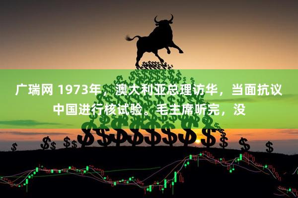广瑞网 1973年，澳大利亚总理访华，当面抗议中国进行核试验。毛主席听完，没